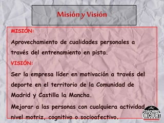 Misión y Visión
MISIÓN:
Aprovechamiento de cualidades personales a
través del entrenamiento en pista.
VISIÓN:
Ser la empresa líder en motivación a través del
deporte en el territorio de la Comunidad de
Madrid y Castilla la Mancha.
Mejorar a las personas con cualquiera actividad a
nivel motriz, cognitivo o socioafectivo.
 