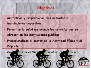 Objetivos
• Multiplicar y proporcionar más actividad a
instalaciones deportivas.
• Fomentar la salud mejorando los servicios que se
ofrecen en las instituciones públicas.
• Profesionalizar el sector de la Actividad Física y el
Deporte.
• Colaborar con el Sistema Educativo de forma no
estricta.
 