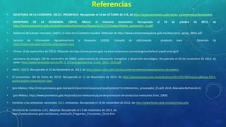 Referencias
•

SECRETARIA DE LA ECONOMIA. (2012). PROMEXICO. Recuperado el 16 de OCTUBRE de 213, de http://www.promexico.gob.mx/es_ca/promexico/Automotriz

•

SECRETARIA DE LA ECONOMIA. (2013). México la industria automotriz. Recuperado
http://www.promexico.gob.mx/work/models/promexico/Resource/117/1/images/folleto_automotriz_es.pdf

•

Gobierno del campo mexicano. (2007). El maíz en el contexto mundial. Obtenido de http://www.campomexiquense.gob.mx/docs/proy_agrop_MAIZ.pdf

•

Servicio de Información Agroalimentaria
http://www.maiz.gob.mx/index.php?portal=maiz

•

Pemex. (4 de septiembre de 2013). Obtenido de http://www.pemex.gob.mx./acerca/quienes somos/paginas/default.aspx#.unav1gs9

•

secretaria de energía. (19 de noviembre de 2000). subsecretaria de planeación energética y desarrollo tecnológico. Recuperado el 03 de noviembre de 2013, de
sener: http://www.sener.gob.mx/res/PE_y_DT/pub/perspectiva_crudo_2010_2025.pdf

y

Pesquera.

(2008).

Consulta

de

información

el

-

16

de

producto

octubre

maíz

-

de

.

2013,

Obtenido

de

de

•

INEGI. (2011). Recuperado el 10 de Noviembre de 2013, de http://www.ciltec.com.mx/es/comercio-exterior/exportaciones-de-mexico

•

El economista. (30 de Enero de 2012). Recuperado el 11 de Noviembre de 2013, de http://eleconomista.com.mx/industrias/2012/01/30/mexico-alcanza-2011quinto-puesto-exportacion-ropa

•

(pro México, http://mim.promexico.gob.mx/work/sites/mim/resources/LocalContent/72/2/Alimentos_procesados_ES.pdf, 2012; MarcadorDePosición1)

•

(pro México, http://www.promexico.gob.mx/productos-mexicanos/guia-de-promocion-de-productos-mexicanos.html, 2009)

•

Fomento a las artesanías nacionales. (s.f.). Artesanías. Recuperado el 13 de noviembre de 2013, de http://www.fonart.gob.mx/web/index.php

•

Secretaria de Comercio. (s.f.). Aduanas. Recuperado el 13 de noviembre de 2013, de
http://www.aduanas.gob.mx/aduana_mexico/A_Preguntas_Frecuentes_Otros.htm

 