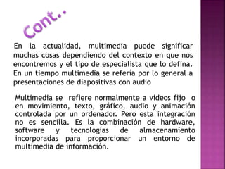 En la actualidad, multimedia puede significar
muchas cosas dependiendo del contexto en que nos
encontremos y el tipo de especialista que lo defina.
En un tiempo multimedia se refería por lo general a
presentaciones de diapositivas con audio
Multimedia se refiere normalmente a videos fijo o
en movimiento, texto, gráfico, audio y animación
controlada por un ordenador. Pero esta integración
no es sencilla. Es la combinación de hardware,
software y tecnologías de almacenamiento
incorporadas para proporcionar un entorno de
multimedia de información.
 