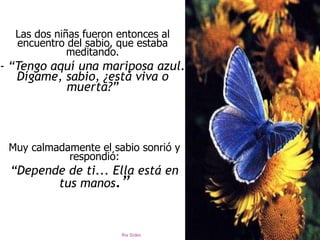 Ria Slides
Las dos niñas fueron entonces al
encuentro del sabio, que estaba
meditando.
- “Tengo aquí una mariposa azul.
Dígame, sabio, ¿está viva o
muerta?”
Muy calmadamente el sabio sonrió y
respondió:
“Depende de ti... Ella está en
tus manos.”
 