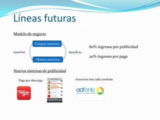 Líneas futuras
Modelo de negocio

              Comprar anuncios
                                               80% ingresos por publicidad
usuarios                          beneficio
                                               20% ingresos por pago
               Mostrar anuncios


Nuevos sistemas de publicidad

   Pago por descarga                  Anuncios tras cada combate
 