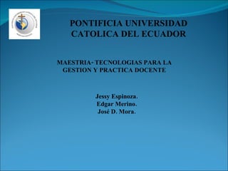 PONTIFICIA UNIVERSIDAD CATOLICA DEL ECUADOR MAESTRIA- TECNOLOGIAS PARA LA GESTION Y PRACTICA DOCENTE Jessy Espinoza. Edgar Merino. José D. Mora. 