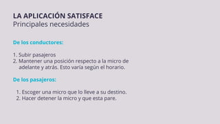 LA APLICACIÓN SATISFACE
Principales necesidades
De los conductores:
1. Subir pasajeros
2. Mantener una posición respecto a la micro de
adelante y atrás. Esto varía según el horario.
De los pasajeros:
1. Escoger una micro que lo lleve a su destino.
2. Hacer detener la micro y que esta pare.
 