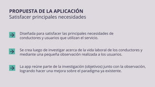 Diseñada para satisfacer las principales necesidades de
conductores y usuarios que utilizan el servicio.
Se crea luego de investigar acerca de la vida laboral de los conductores y
mediante una pequeña observación realizada a los usuarios.
La app reúne parte de la investigación (objetivos) junto con la observación,
logrando hacer una mejora sobre el paradigma ya existente.
PROPUESTA DE LA APLICACIÓN
Satisfacer principales necesidades
 