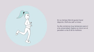 En su tiempo libre le gusta hacer
deporte. Disfruta salir a trotar.
Su día comienza muy temprano para ir
a la universidad. Espera su micro en el
paradero a las 8 de la mañana.
 