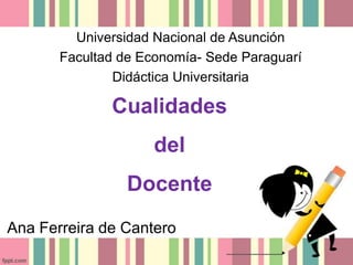 Universidad Nacional de Asunción
       Facultad de Economía- Sede Paraguarí
               Didáctica Universitaria

              Cualidades
                     del
                 Docente
Ana Ferreira de Cantero
 