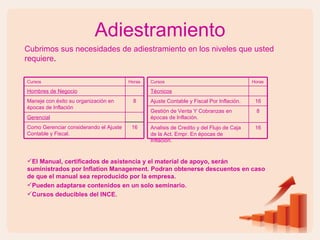 Adiestramiento Cubrimos sus necesidades de adiestramiento en los niveles que usted requiere .  Cursos Horas Hombres de Negocio Maneje con éxito su organización en épocas de Inflación 8 Gerencial Como Gerenciar considerando el Ajuste Contable y Fiscal. 16 El Manual, certificados de asistencia y el material de apoyo, serán suministrados por Inflation Management. Podran obtenerse descuentos en caso de que el manual sea reproducido por la empresa. Pueden adaptarse contenidos en un solo seminario. Cursos deducibles del INCE. Cursos Horas Técnicos Ajuste Contable y Fiscal Por Inflación. 16 Gestión de Venta Y Cobranzas en épocas de Inflación. 8 Analisis de Credito y del Flujo de Caja de la Act. Empr. En épocas de Inflación. 16 