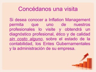 Concédanos una visita Si desea conocer a Inflation Management permita que uno de nuestros profesionales lo visite y obtendrá un diagnóstico profesional, ético y de calidad  sin costo alguno , sobre el estado de la contabilidad, los Entes Gubernamentales y la administración de su empresa. 