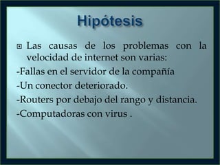 Las causas de los problemas con la
velocidad de internet son varias:
-Fallas en el servidor de la compañía
-Un conector deteriorado.
-Routers por debajo del rango y distancia.
-Computadoras con virus .


 