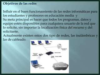 Objetivos de las redes

Influir en el buen funcionamiento de las redes informáticas para
los estudiantes y profesores en educación media y
Su meta principal es hacer que todos los programas, datos y
equipo estén disponibles para cualquiera usuario de la red que
lo solicite, sin importar la localización física del recurso y del
solicitante.
Actualmente existen estos dos tipo de redes, las inalámbricas y
las de cableado.

 