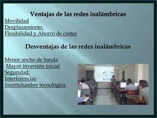 Ventajas de las redes inalámbricas
Movilidad
Desplazamiento.
Flexibilidad y Ahorro de costes

Desventajas de las redes inalámbricas
Menor ancho de banda
Mayor inversión inicial
Seguridad.
Interferencias
Incertidumbre tecnológica.

 
