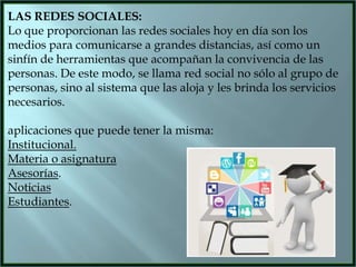 LAS REDES SOCIALES:
Lo que proporcionan las redes sociales hoy en día son los
medios para comunicarse a grandes distancias, así como un
sinfín de herramientas que acompañan la convivencia de las
personas. De este modo, se llama red social no sólo al grupo de
personas, sino al sistema que las aloja y les brinda los servicios
necesarios.
aplicaciones que puede tener la misma:
Institucional.
Materia o asignatura
Asesorías.
Noticias
Estudiantes.

 