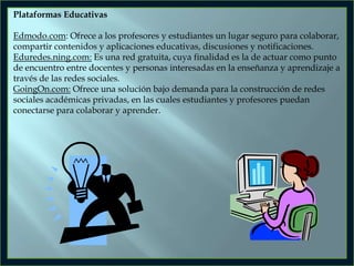 Plataformas Educativas

Edmodo.com: Ofrece a los profesores y estudiantes un lugar seguro para colaborar,
compartir contenidos y aplicaciones educativas, discusiones y notificaciones.
Eduredes.ning.com: Es una red gratuita, cuya finalidad es la de actuar como punto
de encuentro entre docentes y personas interesadas en la enseñanza y aprendizaje a
través de las redes sociales.
GoingOn.com: Ofrece una solución bajo demanda para la construcción de redes
sociales académicas privadas, en las cuales estudiantes y profesores puedan
conectarse para colaborar y aprender.

 