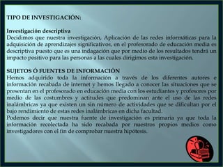 TIPO DE INVESTIGACIÓN:
Investigación descriptiva
Decidimos que nuestra investigación, Aplicación de las redes informáticas para la
adquisición de aprendizajes significativos, en el profesorado de educación media es
descriptiva puesto que es una indagación que por medio de los resultados tendrá un
impacto positivo para las personas a las cuales dirigimos esta investigación.
SUJETOS Ó FUENTES DE INFORMACIÓN
Hemos adquirido toda la información a través de los diferentes autores e
información recabada de internet y hemos llegado a conocer las situaciones que se
presentan en el profesorado en educación media con los estudiantes y profesores por
medio de las costumbres y actitudes que predominan ante el uso de las redes
inalámbricas ya que existen un sin número de actividades que se dificultan por el
bajo rendimiento de estas redes inalámbricas en dicha facultad.
Podemos decir que nuestra fuente de investigación es primaria ya que toda la
información recolectada ha sido recabada por nuestros propios medios como
investigadores con el fin de comprobar nuestra hipótesis.

 