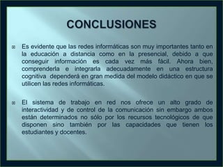

Es evidente que las redes informáticas son muy importantes tanto en
la educación a distancia como en la presencial, debido a que
conseguir información es cada vez más fácil. Ahora bien,
comprenderla e integrarla adecuadamente en una estructura
cognitiva dependerá en gran medida del modelo didáctico en que se
utilicen las redes informáticas.



El sistema de trabajo en red nos ofrece un alto grado de
interactividad y de control de la comunicación sin embargo ambos
están determinados no sólo por los recursos tecnológicos de que
disponen sino también por las capacidades que tienen los
estudiantes y docentes.

 