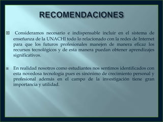



Consideramos necesario e indispensable incluir en el sistema de
enseñanza de la UNACHI todo lo relacionado con la redes de Internet
para que los futuros profesionales manejen de manera eficaz los
recursos tecnológicos y de esta manera puedan obtener aprendizajes
significativos.
En realidad nosotros como estudiantes nos sentimos identificados con
esta novedosa tecnología pues es sinónimo de crecimiento personal y
profesional además en el campo de la investigación tiene gran
importancia y utilidad.

 