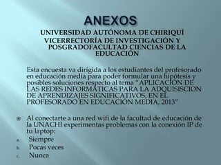 UNIVERSIDAD AUTÓNOMA DE CHIRIQUÍ
VICERRECTORÍA DE INVESTIGACIÓN Y
POSGRADOFACULTAD CIENCIAS DE LA
EDUCACIÓN
Esta encuesta va dirigida a los estudiantes del profesorado
en educación media para poder formular una hipótesis y
posibles soluciones respecto al tema “APLICACIÓN DE
LAS REDES INFORMÁTICAS PARA LA ADQUISISCION
DE APRENDIZAJES SIGNIFICATIVOS, EN EL
PROFESORADO EN EDUCACIÓN MEDIA, 2013”


a.
b.
c.

Al conectarte a una red wifi de la facultad de educación de
la UNACHI experimentas problemas con la conexión IP de
tu laptop:
Siempre
Pocas veces
Nunca

 
