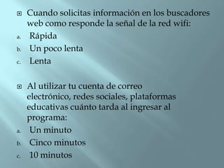 

a.
b.
c.



a.
b.
c.

Cuando solicitas información en los buscadores
web como responde la señal de la red wifi:
Rápida
Un poco lenta
Lenta
Al utilizar tu cuenta de correo
electrónico, redes sociales, plataformas
educativas cuánto tarda al ingresar al
programa:
Un minuto
Cinco minutos
10 minutos

 