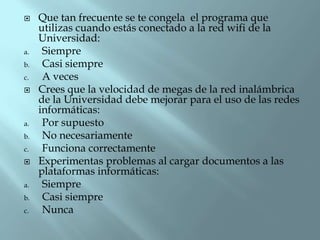 

a.

b.
c.


a.
b.
c.

a.
b.
c.

Que tan frecuente se te congela el programa que
utilizas cuando estás conectado a la red wifi de la
Universidad:
Siempre
Casi siempre
A veces
Crees que la velocidad de megas de la red inalámbrica
de la Universidad debe mejorar para el uso de las redes
informáticas:
Por supuesto
No necesariamente
Funciona correctamente
Experimentas problemas al cargar documentos a las
plataformas informáticas:
Siempre
Casi siempre
Nunca

 