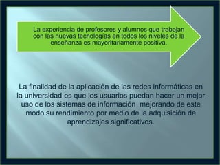 La experiencia de profesores y alumnos que trabajan
con las nuevas tecnologías en todos los niveles de la
enseñanza es mayoritariamente positiva.

La finalidad de la aplicación de las redes informáticas en
la universidad es que los usuarios puedan hacer un mejor
uso de los sistemas de información mejorando de este
modo su rendimiento por medio de la adquisición de
aprendizajes significativos.

 