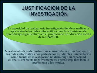 La necesidad de realizar esta investigación tiende a analizar la
aplicación de las redes informáticas para la adquisición de
aprendizajes significativos en el profesorado de educación media
de la UNACHI.

Nuestro interés es demostrar que el uso cada vez más frecuente de
las redes informáticas por parte de los estudiantes universitarios
como fuente de investigación no disminuye su capacidad
de análisis ni afecta negativamente su aprendizaje más bien lo
incrementa y los motiva.

 