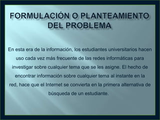 En esta era de la información, los estudiantes universitarios hacen

uso cada vez más frecuente de las redes informáticas para
investigar sobre cualquier tema que se les asigne. El hecho de
encontrar información sobre cualquier tema al instante en la

red, hace que el Internet se convierta en la primera alternativa de
búsqueda de un estudiante.

 