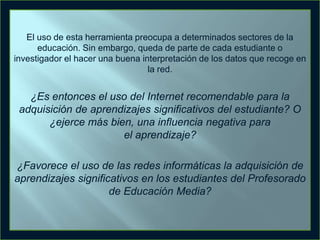 El uso de esta herramienta preocupa a determinados sectores de la
educación. Sin embargo, queda de parte de cada estudiante o
investigador el hacer una buena interpretación de los datos que recoge en
la red.

¿Es entonces el uso del Internet recomendable para la
adquisición de aprendizajes significativos del estudiante? O
¿ejerce más bien, una influencia negativa para
el aprendizaje?
¿Favorece el uso de las redes informáticas la adquisición de
aprendizajes significativos en los estudiantes del Profesorado
de Educación Media?

 