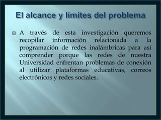 

A través de esta investigación queremos
recopilar información relacionada a la
programación de redes inalámbricas para así
comprender porque las redes de nuestra
Universidad enfrentan problemas de conexión
al utilizar plataformas educativas, correos
electrónicos y redes sociales.

 