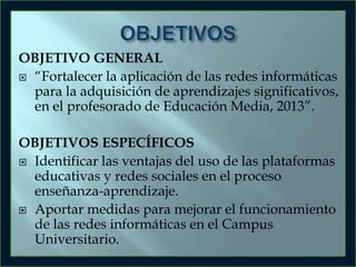 OBJETIVO GENERAL
 “Fortalecer la aplicación de las redes informáticas
para la adquisición de aprendizajes significativos,
en el profesorado de Educación Media, 2013”.
OBJETIVOS ESPECÍFICOS
 Identificar las ventajas del uso de las plataformas
educativas y redes sociales en el proceso
enseñanza-aprendizaje.
 Aportar medidas para mejorar el funcionamiento
de las redes informáticas en el Campus
Universitario.

 