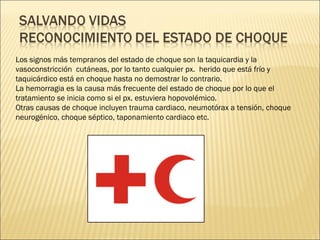 Los signos más tempranos del estado de choque son la taquicardia y la vasoconstricción  cutáneas, por lo tanto cualquier px.  herido que está frío y taquicárdico está en choque hasta no demostrar lo contrario. La hemorragia es la causa más frecuente del estado de choque por lo que el tratamiento se inicia como si el px. estuviera hopovolémico. Otras causas de choque incluyen trauma cardiaco, neumotórax a tensión, choque neurogénico, choque séptico, taponamiento cardiaco etc. 