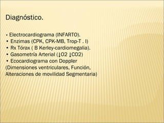 Diagnóstico. •  Electrocardiograma (INFARTO). •  Enzimas (CPK, CPK-MB, Trop-T . I) •  Rx Tórax ( B Kerley-cardiomegalia). •  Gasometría Arterial (↓O2 ↓CO2) •  Ecocardiograma con Doppler (Dimensiones ventriculares, Función, Alteraciones de movilidad Segmentaria) 