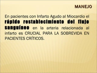 MANEJO En pacientes con Infarto Agudo al Miocardio el  rápido restablecimiento del flujo sanguíneo  en la arteria relacionada al infarto es CRUCIAL PARA LA SOBREVIDA EN PACIENTES CRÍTICOS. 