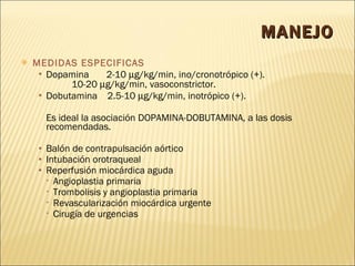 MANEJO MEDIDAS ESPECIFICAS Dopamina  2-10   g/kg/min, ino/cronotrópico (+).    10-20   g/kg/min, vasoconstrictor. Dobutamina  2.5-10   g/kg/min, inotrópico (+). Es ideal la asociación DOPAMINA-DOBUTAMINA, a las dosis recomendadas. Balón de contrapulsación aórtico Intubación orotraqueal  Reperfusión miocárdica aguda Angioplastia primaria   Trombolisis y angioplastia primaria   Revascularización miocárdica urgente   Cirugía de urgencias 