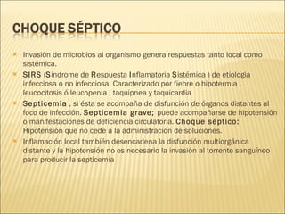 Invasión de microbios al organismo genera respuestas tanto local como sistémica.  SIRS  ( S índrome de  R espuesta  I nflamatoria  S istémica ) de etiologia infecciosa o no infecciosa. Caracterizado por fiebre o hipotermia , leucocitosis ó leucopenia , taquipnea y taquicardia Septicemia  , si ésta se acompaña de disfunción de órganos distantes al foco de infección.  Septicemia grave;  puede acompañarse de hipotensión o manifestaciones de deficiencia circulatoria.  Choque séptico:  Hipotensión que no cede a la administración de soluciones. Inflamación local también desencadena la disfunción multiorgánica distante y la hipotensión no es necesario la invasión al torrente sanguíneo para producir la septicemia 