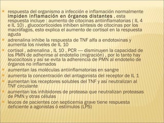respuesta del organismo a infección e inflamación normalmente  impiden inflamación en órganos distantes  , esta respuesta incluye : aumento de citocinas antiinflamatorias ( IL 4 e IL 10) , glucocorticoides inhiben síntesis de citocinas por los macrófagos, esto explica el aumento de cortisol en la respuesta aguda adrenalina inhibe la respuesta de TNF alfa a endotoxinas y aumenta los niveles de IL 10  cortisol , adrenalina , IL 10 , PCR ---- disminuyen la capacidad de los PMN de adherirse al endotelio (migración) , por lo tanto hay leucocitosis y así se evita la adherencia de PMN al endotelio de órganos no inflamados  aumentan las moléculas antiinflamatorias en sangre  aumenta la concentración del antagonista del receptor de IL 1 aumentan los receptores solubles del TNF y así neutralizan al TNF circulante  aumentan los inhibidores de proteasa que neutralizan proteasas de PMN y otras células  leucos de pacientes con septicemia grave tiene respuesta deficiente a agonistas ó estímulos (LPS) 