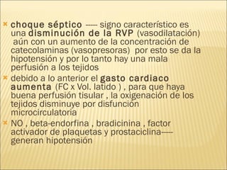 choque séptico  ----- signo característico es una  disminución de la RVP  (vasodilatación)  aún con un aumento de la concentración de catecolaminas (vasopresoras)  por esto se da la hipotensión y por lo tanto hay una mala perfusión a los tejidos  debido a lo anterior el  gasto cardiaco aumenta  (FC x Vol. latido ) , para que haya buena perfusión tisular , la oxigenación de los tejidos disminuye por disfunción microcirculatoria  NO , beta-endorfina , bradicinina , factor activador de plaquetas y prostaciclina----- generan hipotensión  