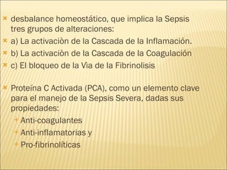desbalance homeostático, que implica la Sepsis tres grupos de alteraciones: a) La activaciòn de la Cascada de la Inflamación. b) La activaciòn de la Cascada de la Coagulación c) El bloqueo de la Vìa de la Fibrinolisis Proteína C Activada (PCA), como un elemento clave para el manejo de la Sepsis Severa, dadas sus propiedades: Anti-coagulantes  Anti-inflamatorias y  Pro-fibrinolíticas  