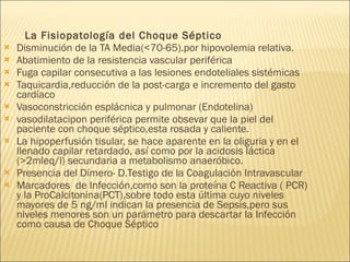 La Fisiopatología del Choque Séptico Disminución de la TA Media(<70-65).por hipovolemia relativa. Abatimiento de la resistencia vascular periférica Fuga capilar consecutiva a las lesiones endoteliales sistémicas Taquicardia,reducción de la post-carga e incremento del gasto cardíaco Vasoconstricción esplácnica y pulmonar (Endotelina) vasodilatacipon periférica permite obsevar que la piel del paciente con choque séptico,esta rosada y caliente. La hipoperfusión tisular, se hace aparente en la oliguria y en el llenado capilar retardado, así como por la acidosis láctica (>2mleq/l) secundaria a metabolismo anaeróbico. Presencia del Dímero- D.Testigo de la Coagulación Intravascular  Marcadores  de Infección,como son la proteína C Reactiva ( PCR) y la ProCalcitonina(PCT),sobre todo esta última cuyo niveles mayores de 5 ng/ml indican la presencia de Sepsis,pero sus niveles menores son un parámetro para descartar la Infección como causa de Choque Séptico 
