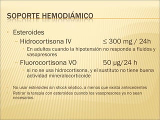 Esteroides Hidrocortisona IV  ≤ 300 mg / 24h En adultos cuando la hipotensión no responde a fluidos y vasopresores Fluorocortisona VO 50 µg/24 h si no se usa hidrocortisona, y el sustituto no tiene buena actividad mineralocorticoide No usar esteroides sin shock séptico, a menos que exista antecedentes  Retirar la terapia con esteroides cuando los vasopresores ya no sean necesarios 