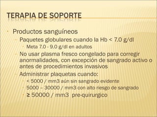 Productos sanguíneos Paquetes globulares cuando la Hb < 7.0 g/dl Meta 7.0 - 9.0 g/dl en adultos No usar plasma fresco congelado para corregir anormalidades, con excepción de sangrado activo o antes de procedimientos invasivos Administrar plaquetas cuando: < 5000 / mm3 aún sin sangrado evidente 5000 – 30000 / mm3 con alto riesgo de sangrado ≥  50000 / mm3  pre-quirurgico  