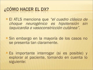El ATLS menciona que  “el cuadro clásico de choque neurogénico es hipotensión sin taquicardia o vasoconstricción cutánea”.   Sin embargo en la mayoría de los casos no se presenta tan claramente. Es importante interrogar (si es posible) y explorar al paciente, tomando en cuenta lo siguiente: 