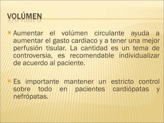Aumentar el volúmen circulante ayuda a aumentar el gasto cardiaco y a tener una mejor perfusión tisular. La cantidad es un tema de controversia, es recomendable individualizar de acuerdo al paciente. Es importante mantener un estricto control sobre todo en pacientes cardiópatas y nefrópatas. 