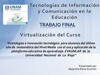 Presentado por
Alejandra Elena Guzmán
“Estrategias e Innovación tecnológica para alumnos del último
año de matemática del Nivel Medio con el uso y aplicación de la
plataforma educativa de aprendizaje EVAUNLAR de la
Universidad Nacional de La Rioja”
 