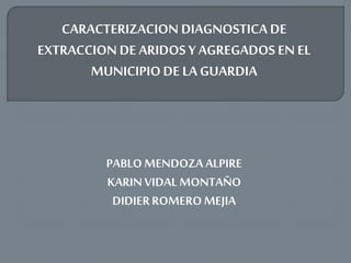 CARACTERIZACION DIAGNOSTICA DE
EXTRACCION DE ARIDOS Y AGREGADOS EN EL
MUNICIPIODE LA GUARDIA
PABLO MENDOZA ALPIRE
KARINVIDAL MONTAÑO
DIDIERROMERO MEJIA
 