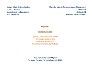 Universidad de GuadalajaraU. de G. VirtualLicenciatura en Educación2do. Semestre Materia: Uso de Tecnologías en Educación II Unidad 1 Actividad 1 “Armonía de los colores” EQUIPO 3 Conformado por: Aguilar Garibaldo Laura Janeth Enríquez Franco Karina Mirman Cohén Judith Rincón Carreón Ma. del Refugio Asesor: Gárate Kelly Miguel Fecha de Entrega: 10 de Febrero de 2011. 