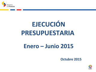 EJECUCIÓN
PRESUPUESTARIA
Enero – Junio 2015
Octubre 2015
 