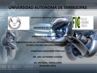 UNIVERSIDAD AUTONOMA DE TAMAULIPAS

               FACULTAD DE INGENIERIA Y CIENCIAS (FIC).




                  INGENIERIA EN TELEMATICA


               SEMINARIO DE INVESTIGACION I

   BIBLIOTECAS DE LA UNIVERSIDAD AUTONOMA DE TAMAULIPAS
            EN RED (CENTRO UNIVERSITARIO VICTORIA).

               JONATHAN MASCORRO PORTILLO

                 DR. JOEL GUTIERREZ LOZANO

                  CD. VICTORIA, TAMAULIPAS
                       Noviembre 2011
 