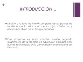 +
INTRODUCCIÓN…
 Debido a la falta de interés por parte de los padres de
familia hacia la educación de sus hijos, diseñamos y
planeamos el uso de un blogg educativo.
 Este proyecto es para concluir nuestro segundo
cuatrimestre de la maestría en educación aplicada a las
nuevas tecnologías, en la Universidad Interamericana del
Desarrollo.
 