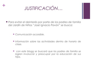 +
JUSTIFICACIÓN…
 Para evitar el deinterés por parte de los padres de familia
del Jardín de Niños “José Ignacio Pavón” se busca:
 Comunicación accesible.
 Información sobre las actividades dentro de horario de
clase.
 con este blogg se buscará que los padres de familia se
logren involucrar y preocupar por la educación de sus
hijos.
 